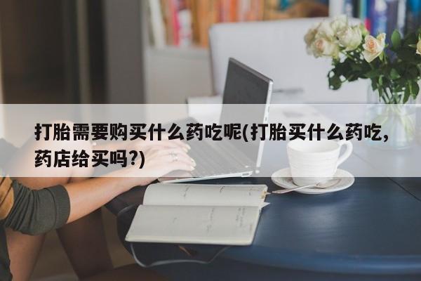私人诊所有打胎药卖吗打胎需要购买什么药吃呢(打胎买什么药吃,药店给买吗?)